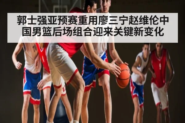 郭士强亚预赛重用廖三宁赵维伦中国男篮后场组合迎来关键新变化