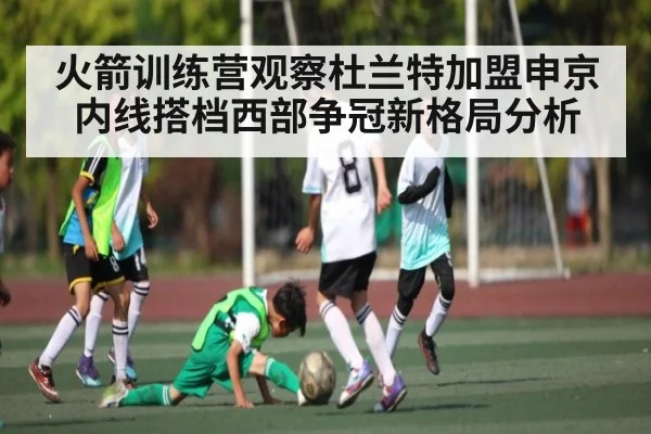 火箭训练营观察杜兰特加盟申京内线搭档西部争冠新格局分析