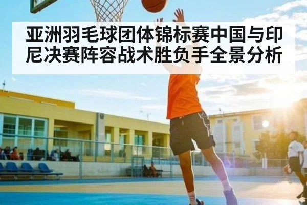 亚洲羽毛球团体锦标赛中国与印尼决赛阵容战术胜负手全景分析