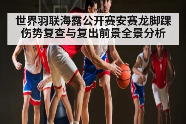 世界羽联海露公开赛安赛龙脚踝伤势复查与复出前景全景分析